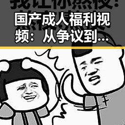 国产成人福利视频：从争议到潜力，反差中的未来趋向