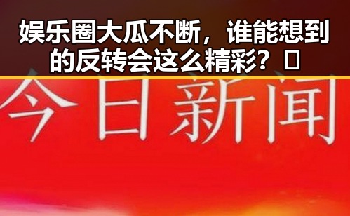 娱乐圈大瓜不断，谁能想到的反转会这么精彩？🤯